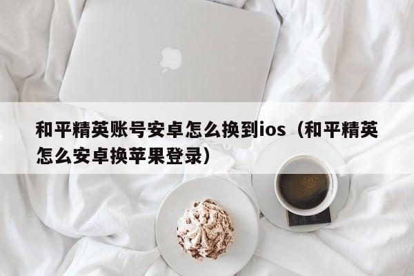 和平精英账号安卓怎么换到ios（和平精英怎么安卓换苹果登录）