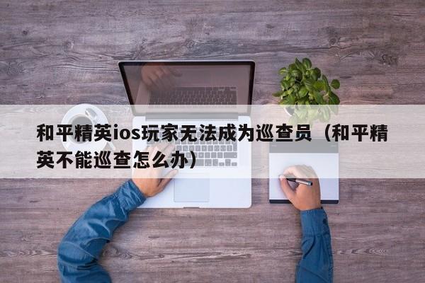 和平精英ios玩家无法成为巡查员（和平精英不能巡查怎么办）