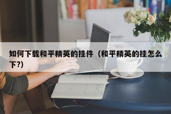 如何下载和平精英的挂件（和平精英的挂怎么下?）